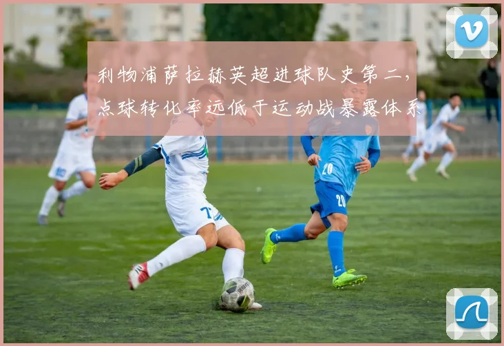 利物浦萨拉赫英超进球队史第二，点球转化率远低于运动战暴露体系依赖