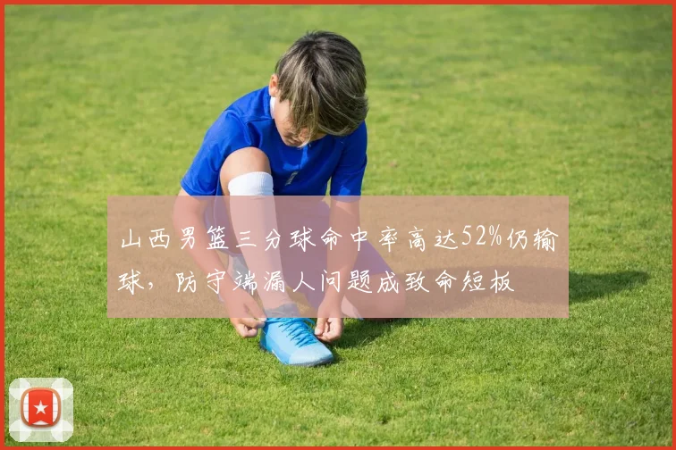 山西男篮三分球命中率高达52%仍输球，防守端漏人问题成致命短板