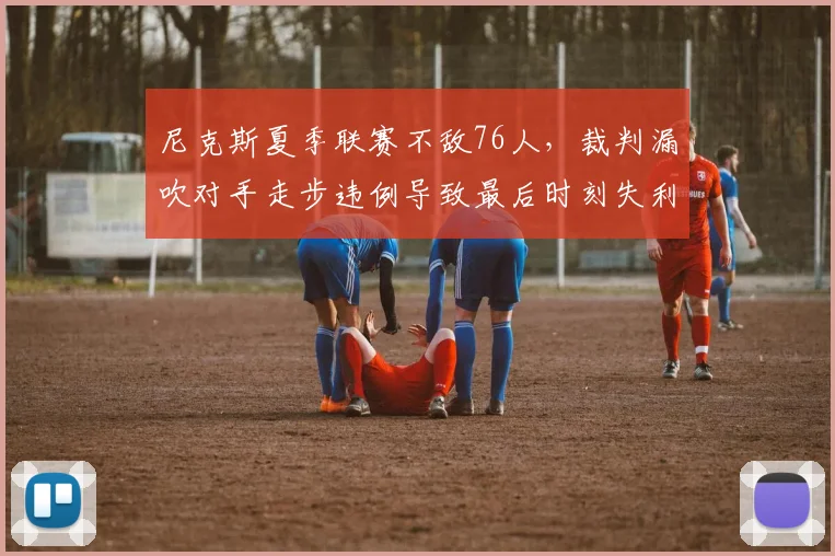 尼克斯夏季联赛不敌76人,裁判漏吹对手走步违例导致最后时刻失利