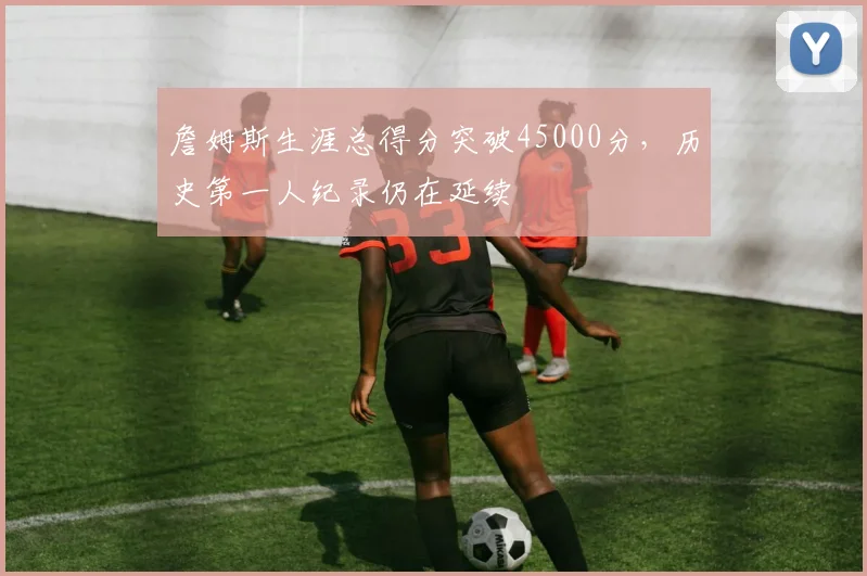詹姆斯生涯总得分突破45000分,历史第一人纪录仍在延续