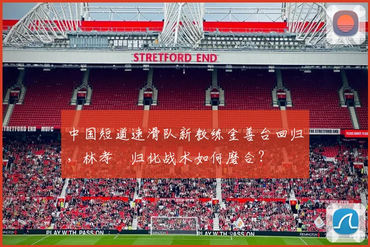 中国短道速滑队新教练金善台回归,林孝埈归化战术如何磨合?