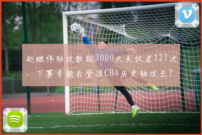 赵继伟助攻数距3000大关仅差127次,下赛季能否登顶CBA历史助攻王?