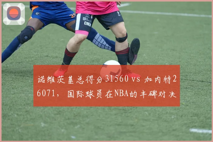 诺维茨基总得分31560 vs 加内特26071，国际球员在NBA的丰碑对决