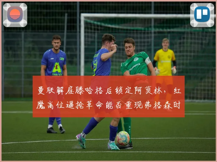 曼联解雇滕哈格后锁定阿莫林，红魔高位逼抢革命能否重现弗格森时代荣光