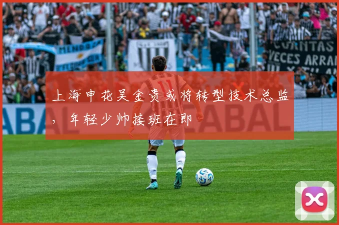上海申花吴金贵或将转型技术总监，年轻少帅接班在即