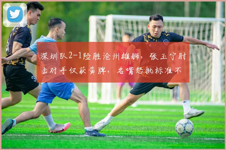 深圳队2-1险胜沧州雄狮,张玉宁肘击对手仅获黄牌,名嘴怒批标准不一
