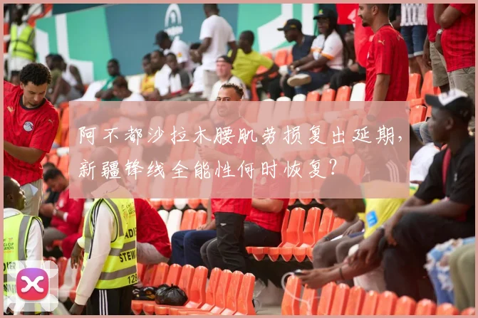 阿不都沙拉木腰肌劳损复出延期,新疆锋线全能性何时恢复?